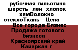 рубочная гильотина шерсть, лен, хлопок, химВолокно, стеклоТкань › Цена ­ 1 000 - Все города Бизнес » Продажа готового бизнеса   . Красноярский край,Кайеркан г.